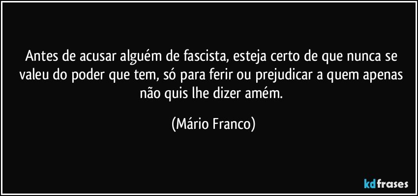 Antes de acusar alguém de fascista, esteja certo de que nunca se valeu do poder que tem, só para ferir ou prejudicar a quem apenas não quis lhe dizer amém. (Mário Franco)