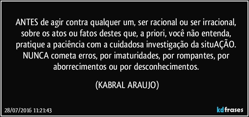 ANTES de agir contra qualquer um, ser racional ou ser irracional, sobre os atos ou fatos destes que, a priori, você não entenda, pratique a paciência com a cuidadosa investigação da situAÇÃO. 
NUNCA cometa erros, por imaturidades, por rompantes, por aborrecimentos ou por desconhecimentos. (KABRAL ARAUJO)