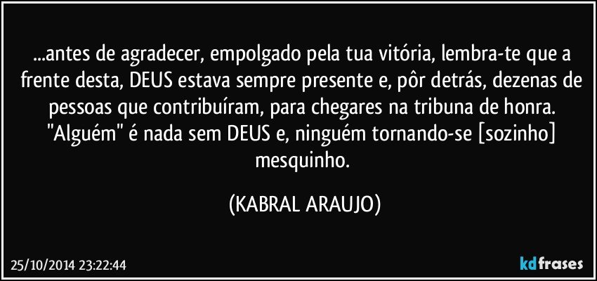 ...antes de agradecer, empolgado pela tua vitória, lembra-te que a frente desta, DEUS estava sempre presente e, pôr detrás, dezenas de pessoas que contribuíram, para chegares na tribuna de honra. "Alguém" é nada sem DEUS e, ninguém tornando-se [sozinho] mesquinho. (KABRAL ARAUJO)