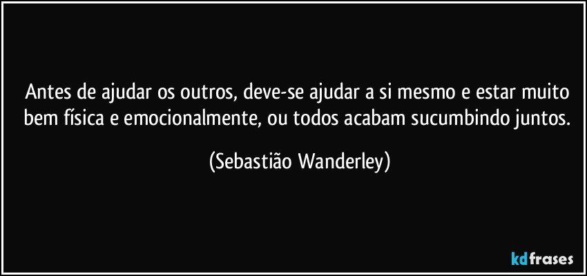 Antes de ajudar os outros, deve-se ajudar a si mesmo e estar muito bem física e emocionalmente, ou todos acabam sucumbindo juntos. (Sebastião Wanderley)