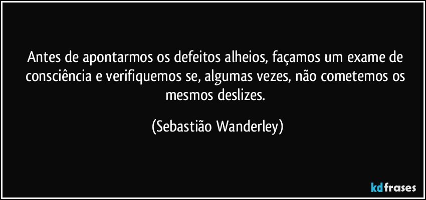Antes de apontarmos os defeitos alheios, façamos um exame de consciência e verifiquemos se, algumas vezes, não cometemos os mesmos deslizes. (Sebastião Wanderley)