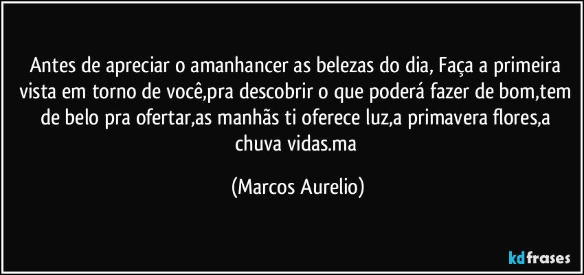 Antes de apreciar o amanhancer as belezas do dia, Faça a primeira vista em torno de você,pra descobrir o que poderá fazer de bom,tem de belo pra ofertar,as manhãs ti oferece  luz,a primavera flores,a chuva vidas.ma (Marcos Aurelio)