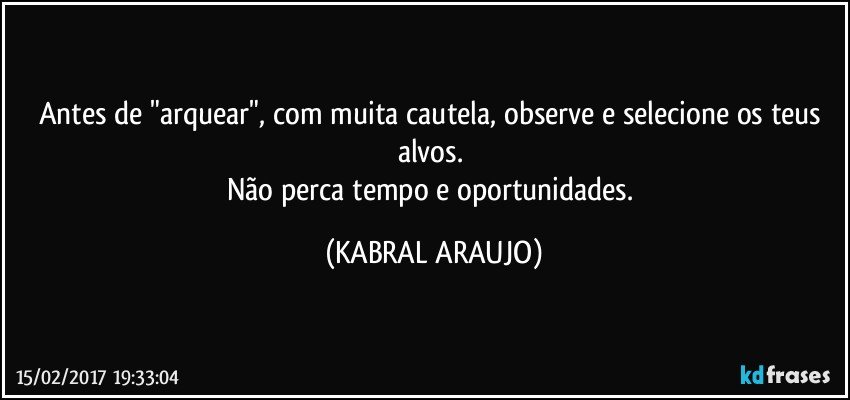 Antes de "arquear", com muita cautela, observe e selecione os teus alvos. 
Não perca tempo e oportunidades. (KABRAL ARAUJO)