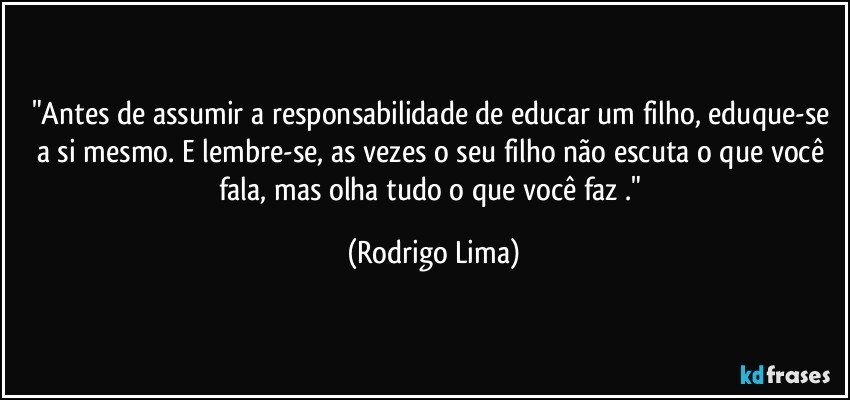 "Antes de assumir a responsabilidade de educar um filho, eduque-se a si mesmo. E lembre-se, as vezes o seu filho não escuta o que você fala, mas olha tudo o que você faz ." (Rodrigo Lima)