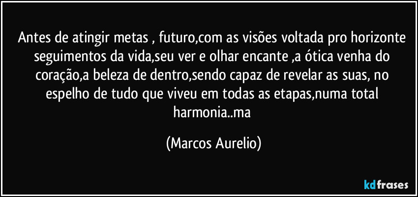 Antes de atingir metas , futuro,com as visões voltada pro horizonte seguimentos da vida,seu ver e olhar encante ,a ótica venha do coração,a beleza de dentro,sendo capaz de revelar as suas, no espelho de tudo que viveu em todas as etapas,numa total harmonia..ma (Marcos Aurelio)