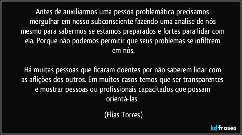 Antes de auxiliarmos uma pessoa problemática precisamos mergulhar em nosso subconsciente fazendo uma analise de nós mesmo para sabermos se estamos preparados e fortes para lidar com ela. Porque não podemos permitir que seus problemas se infiltrem em nós.

Há muitas pessoas que ficaram doentes por não saberem lidar com as aflições dos outros. Em muitos casos temos que ser transparentes e mostrar pessoas ou profissionais capacitados que possam orientá-las. (Elias Torres)