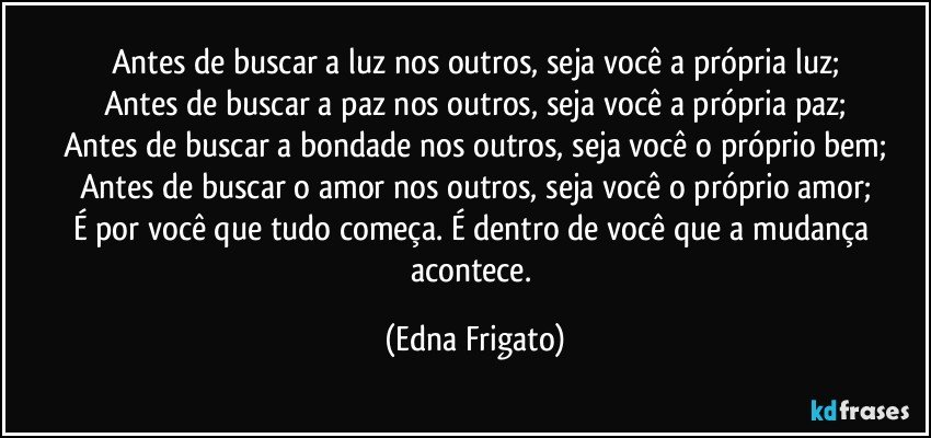 Antes de buscar a luz nos outros, seja você a própria luz;
Antes de buscar a paz nos outros, seja você a própria paz;
Antes de buscar a bondade nos outros, seja você o próprio bem;
Antes de buscar o amor nos outros, seja você o próprio amor;
É por você que tudo começa. É dentro de você que a mudança acontece. (Edna Frigato)