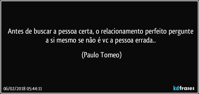 Antes de buscar a pessoa certa, o relacionamento perfeito pergunte a si mesmo se não é vc a pessoa errada.. (Paulo Tomeo)