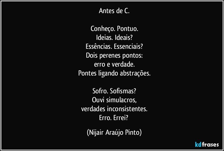 Antes de C.

Conheço. Pontuo.
Ideias. Ideais?
Essências. Essenciais?
Dois perenes pontos:
erro e verdade.
Pontes ligando abstrações.

Sofro. Sofismas?
Ouvi simulacros,
verdades inconsistentes.
Erro. Errei? (Nijair Araújo Pinto)