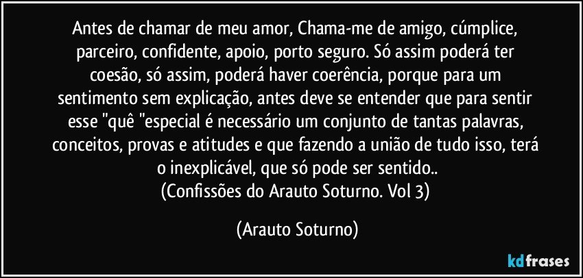 Antes de chamar de meu amor, Chama-me de amigo, cúmplice, parceiro, confidente, apoio, porto seguro.  Só assim poderá ter coesão, só assim, poderá haver coerência, porque para um sentimento sem explicação, antes deve se entender que para sentir esse "quê "especial é necessário um conjunto de tantas palavras, conceitos, provas e atitudes e que fazendo a união de tudo isso, terá o inexplicável, que só pode ser sentido..
(Confissões do Arauto Soturno. Vol 3) (Arauto Soturno)