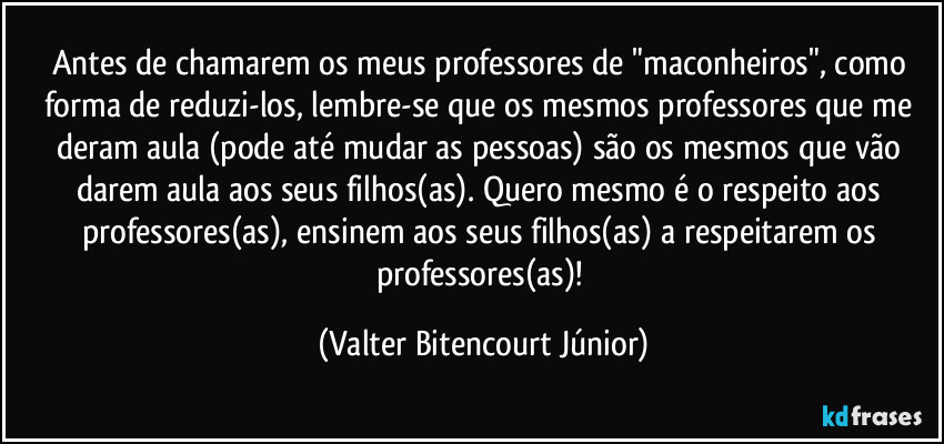 Antes de chamarem os meus professores de "maconheiros", como forma de reduzi-los, lembre-se que os mesmos professores que me deram aula (pode até mudar as pessoas) são os mesmos que vão darem aula aos seus filhos(as). Quero mesmo é o respeito aos professores(as), ensinem aos seus filhos(as) a respeitarem os professores(as)! (Valter Bitencourt Júnior)