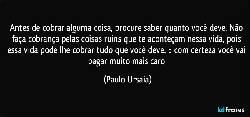 Antes de cobrar alguma coisa, procure saber quanto você deve. Não faça cobrança pelas coisas ruins que te aconteçam nessa vida, pois essa vida pode lhe cobrar tudo que você deve. E com certeza você vai pagar muito mais caro (Paulo Ursaia)