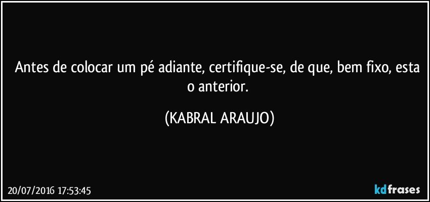 Antes de colocar um pé adiante, certifique-se, de que, bem fixo, esta o anterior. (KABRAL ARAUJO)
