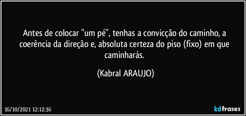 Antes de colocar "um pé", tenhas a convicção do caminho, a coerência da direção e, absoluta certeza do piso (fixo) em que caminharás. (KABRAL ARAUJO)