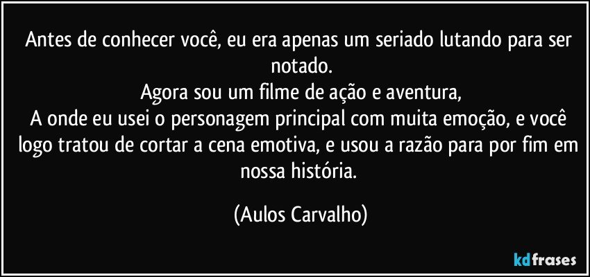 Antes de conhecer você, eu era apenas um seriado lutando para ser notado.
Agora sou um filme de ação e aventura,
A onde eu usei o personagem principal com muita emoção, e você logo tratou de cortar a cena emotiva, e usou a razão para por fim em nossa história. (Aulos Carvalho)