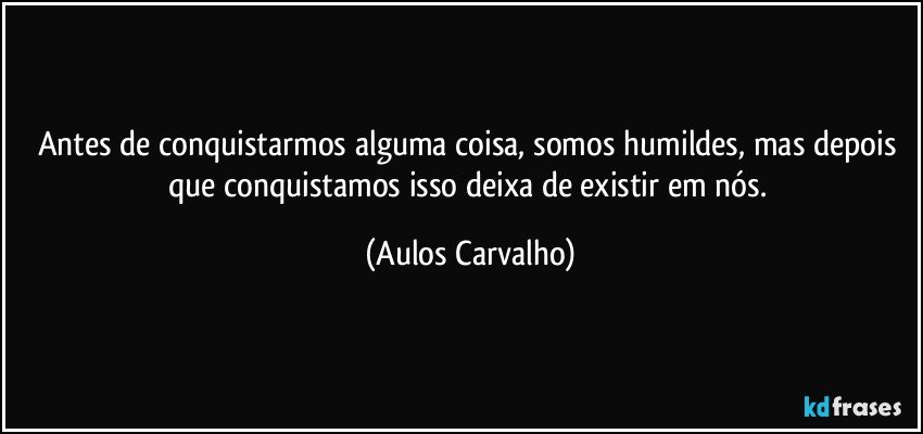 Antes de conquistarmos alguma coisa, somos humildes, mas depois que conquistamos isso deixa de existir em nós. (Aulos Carvalho)