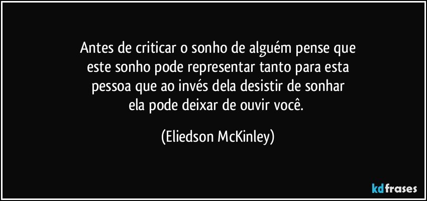 Antes de criticar o sonho de alguém pense que
este sonho pode representar tanto para esta
pessoa que ao invés dela desistir de sonhar
ela pode deixar de ouvir você. (Eliedson McKinley)