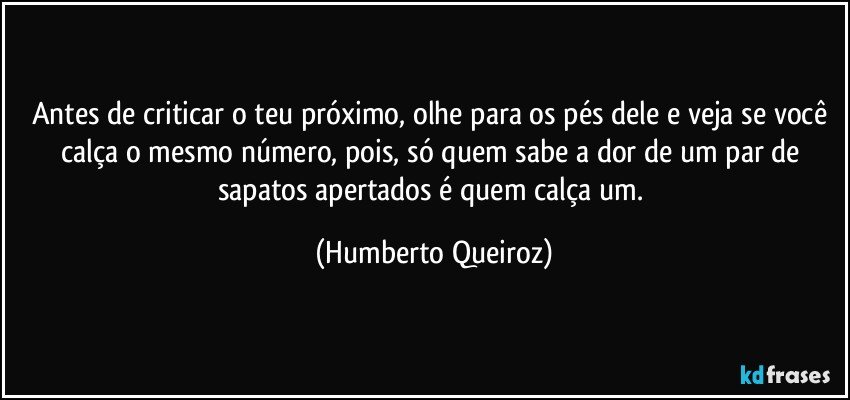 Antes de criticar o teu próximo, olhe para os pés dele e veja se você calça o mesmo número, pois, só quem sabe a dor de um par de sapatos apertados é quem calça um. (Humberto Queiroz)