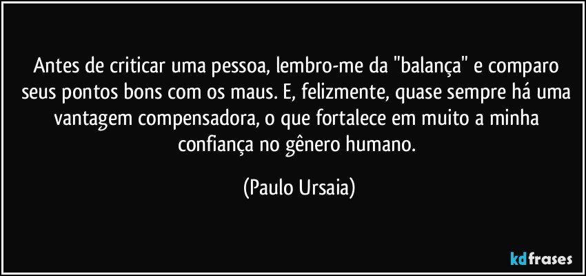 Antes de criticar uma pessoa, lembro-me da "balança" e comparo seus pontos bons com os maus. E, felizmente, quase sempre há uma vantagem compensadora, o que fortalece em muito a minha confiança no gênero humano. (Paulo Ursaia)