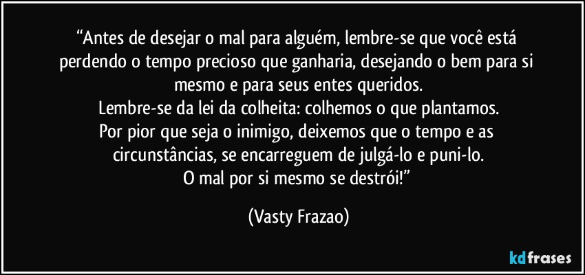 “Antes de desejar o mal para alguém, lembre-se que você está perdendo o tempo precioso que ganharia, desejando o bem para si mesmo e para seus entes queridos.
Lembre-se da lei da colheita: colhemos o que plantamos.
Por pior que seja o inimigo, deixemos que o tempo e as circunstâncias, se encarreguem de julgá-lo e puni-lo.
O mal por si mesmo se destrói!” (Vasty Frazao)