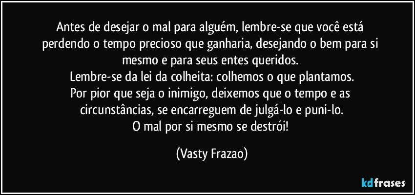 Antes de desejar o mal para alguém, lembre-se que você está perdendo o tempo precioso que ganharia, desejando o bem para si mesmo e para seus entes queridos. 
Lembre-se da lei da colheita: colhemos o que plantamos.
Por pior que seja o inimigo, deixemos que o tempo e as circunstâncias, se encarreguem de julgá-lo e puni-lo.
O mal por si mesmo se destrói! (Vasty Frazao)