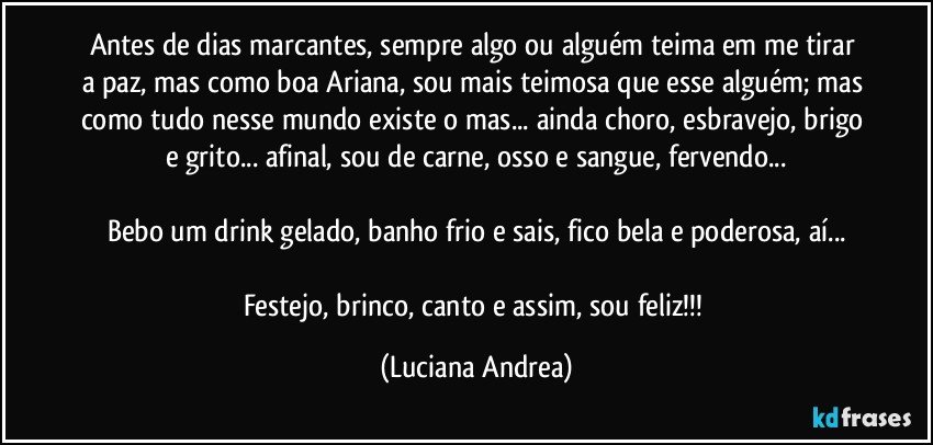 Antes de dias marcantes, sempre algo ou alguém teima em me tirar a paz, mas como boa Ariana, sou mais teimosa que esse alguém; mas como tudo nesse mundo existe o mas... ainda choro, esbravejo, brigo e grito... afinal, sou de carne, osso e sangue, fervendo...

Bebo um drink gelado, banho frio e sais, fico bela e poderosa, aí...

Festejo, brinco, canto e assim, sou feliz!!! (Luciana Andrea)