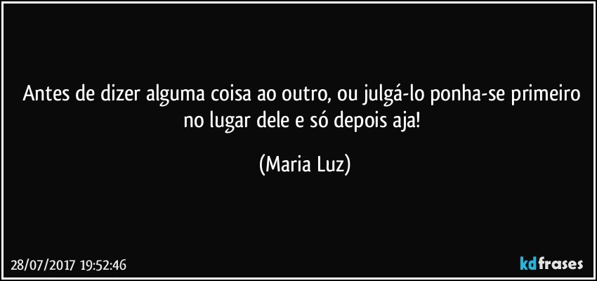 Antes de dizer alguma coisa ao outro, ou julgá-lo ponha-se primeiro no lugar dele e só depois aja! (Maria Luz)