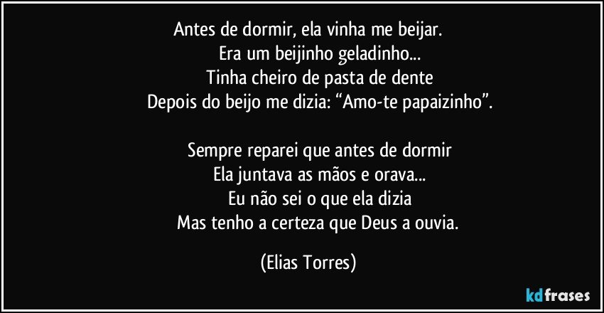 Antes de dormir, ela vinha me beijar.
                   Era um beijinho geladinho...
                   Tinha cheiro de pasta de dente
                   Depois do beijo me dizia: “Amo-te papaizinho”.

                   Sempre reparei que antes de dormir
                   Ela juntava as mãos e orava...
                   Eu não sei o que ela dizia
                   Mas tenho a certeza que Deus a ouvia. (Elias Torres)