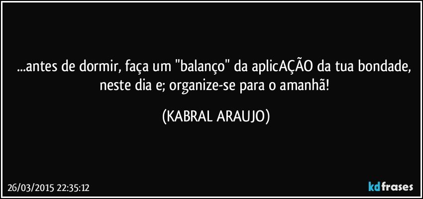 ...antes de dormir, faça um "balanço" da aplicAÇÃO da tua bondade, neste dia e; organize-se para o amanhã! (KABRAL ARAUJO)