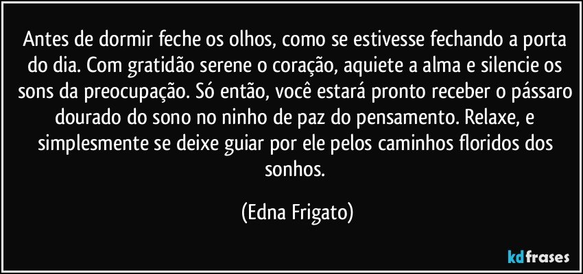 Antes de dormir feche os olhos, como se estivesse fechando a porta do dia. Com gratidão serene o coração, aquiete a alma e silencie os sons da preocupação. Só então, você estará pronto receber o pássaro dourado do sono no ninho de paz do pensamento. Relaxe, e simplesmente se deixe guiar por ele pelos caminhos floridos dos sonhos. (Edna Frigato)