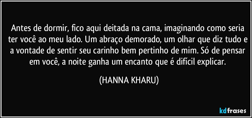 Antes de dormir, fico aqui deitada na cama, imaginando como seria ter você ao meu lado. Um abraço demorado, um olhar que diz tudo e a vontade de sentir seu carinho bem pertinho de mim. Só de pensar em você, a noite ganha um encanto que é difícil explicar. (HANNA KHARU)