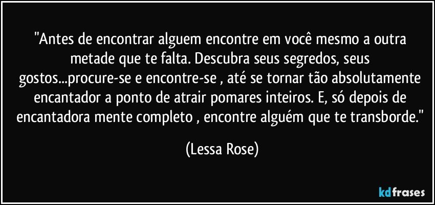 "Antes de encontrar alguem encontre em você mesmo a outra metade que te falta. Descubra seus segredos, seus gostos...procure-se e encontre-se , até se tornar tão absolutamente encantador a ponto de atrair pomares inteiros. E, só depois de encantadora mente completo , encontre alguém que te transborde." (Lessa Rose)