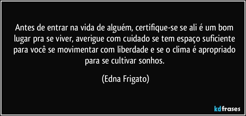 Antes de entrar na vida de alguém, certifique-se se ali é um bom lugar pra se viver, averigue com cuidado se tem espaço suficiente para você se movimentar com liberdade e se o clima é apropriado para  se cultivar sonhos. (Edna Frigato)