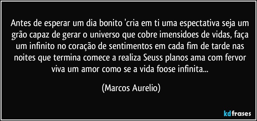 Antes de esperar um dia  bonito 'cria em ti uma espectativa seja um grão capaz de gerar o universo que cobre imensidoes de vidas, faça um infinito  no coração de sentimentos em cada fim de tarde nas noites que termina  comece a realiza Seuss planos ama com fervor viva um amor  como se a vida  foose infinita... (Marcos Aurelio)