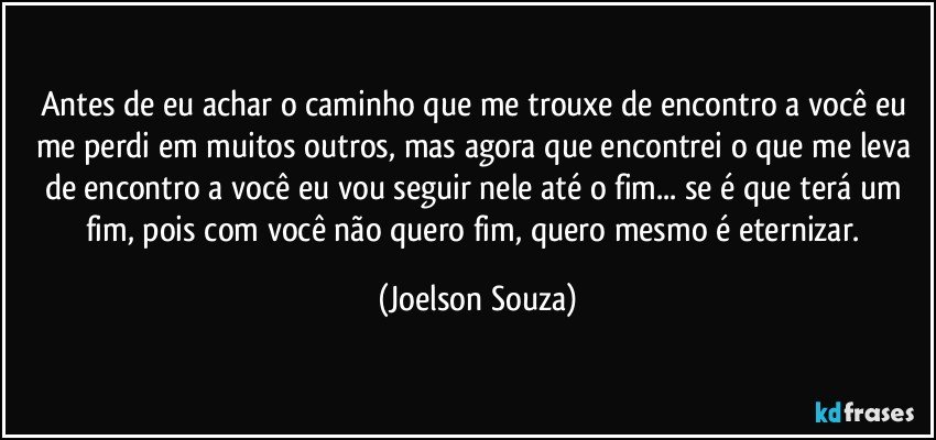 Antes de eu achar o caminho que me trouxe de encontro a você eu me perdi em muitos outros, mas agora que encontrei o que me leva de encontro a você eu vou seguir nele até o fim... se é que terá um fim, pois com você não quero fim, quero mesmo é eternizar. (Joelson Souza)