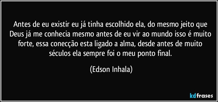 Antes de eu existir eu já tinha escolhido ela, do mesmo jeito que Deus já me conhecia mesmo antes de eu vir ao mundo isso é muito forte, essa conecção esta ligado a alma, desde antes de muito séculos ela sempre foi o meu ponto final. (Edson Inhala)