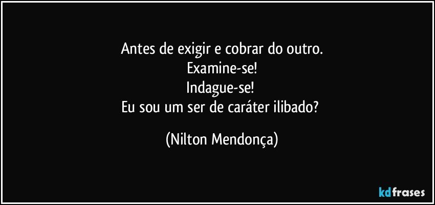 Antes de exigir e cobrar do outro.
Examine-se!
Indague-se! 
Eu sou um ser de caráter ilibado? (Nilton Mendonça)