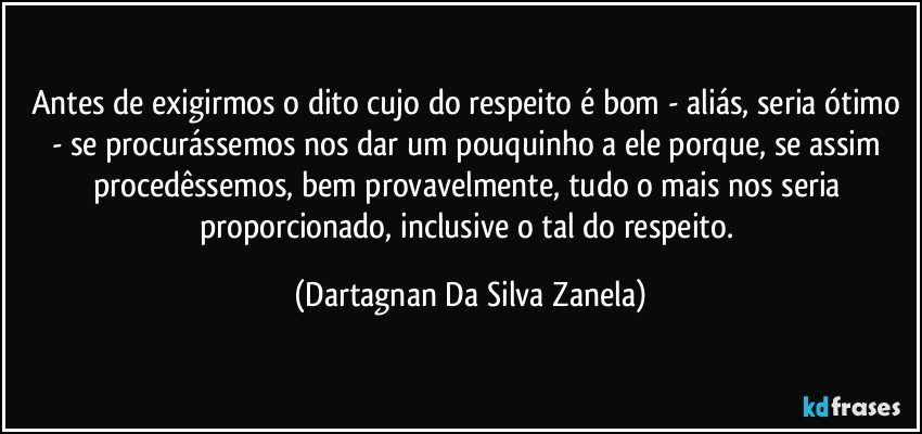 Antes de exigirmos o dito cujo do respeito é bom - aliás, seria ótimo - se procurássemos nos dar um pouquinho a ele porque, se assim procedêssemos, bem provavelmente, tudo o mais nos seria proporcionado, inclusive o tal do respeito. (Dartagnan Da Silva Zanela)