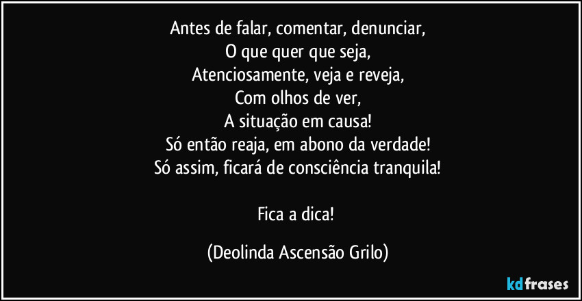 Antes de falar, comentar, denunciar,
O que quer que seja,
Atenciosamente, veja e reveja,
Com olhos de ver,
A situação em causa!
Só então reaja, em abono da verdade!
Só assim, ficará de consciência tranquila!

Fica a dica! (Deolinda Ascensão Grilo)