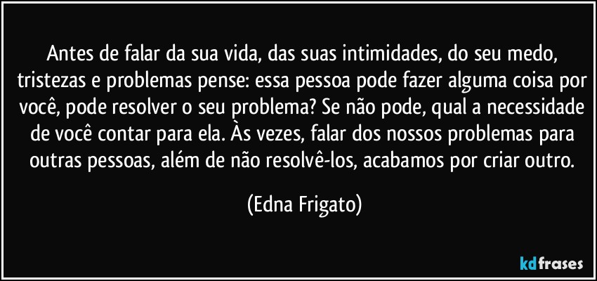 Antes de falar da sua vida, das suas intimidades, do seu medo, tristezas e problemas pense: essa pessoa pode fazer alguma coisa por você, pode resolver o seu problema? Se não pode, qual a necessidade de você contar para ela. Às vezes, falar dos nossos problemas para outras pessoas, além de não resolvê-los, acabamos por criar outro. (Edna Frigato)