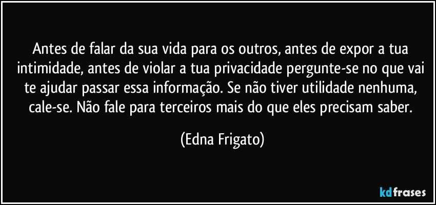 Antes de falar da sua vida para os outros, antes de expor a tua intimidade, antes de violar a tua privacidade pergunte-se no que vai te ajudar passar essa informação. Se não tiver utilidade nenhuma, cale-se. Não fale para terceiros mais do que eles precisam saber. (Edna Frigato)