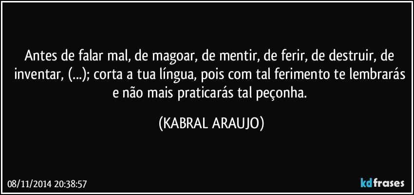 Antes de falar mal, de magoar, de mentir, de ferir, de destruir, de inventar, (...); corta a tua língua, pois com tal ferimento te lembrarás e não mais praticarás tal peçonha. (KABRAL ARAUJO)