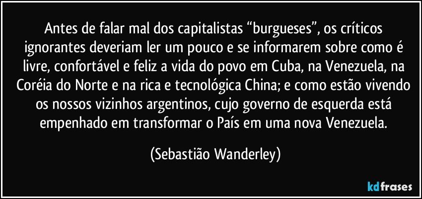 Antes de falar mal dos capitalistas “burgueses”, os críticos ignorantes deveriam ler um pouco e se informarem sobre como é livre, confortável e feliz a vida do povo em Cuba, na Venezuela, na Coréia do Norte e na rica e tecnológica China; e como estão vivendo os nossos vizinhos argentinos, cujo governo de esquerda está empenhado em transformar o País em uma nova Venezuela. (Sebastião Wanderley)