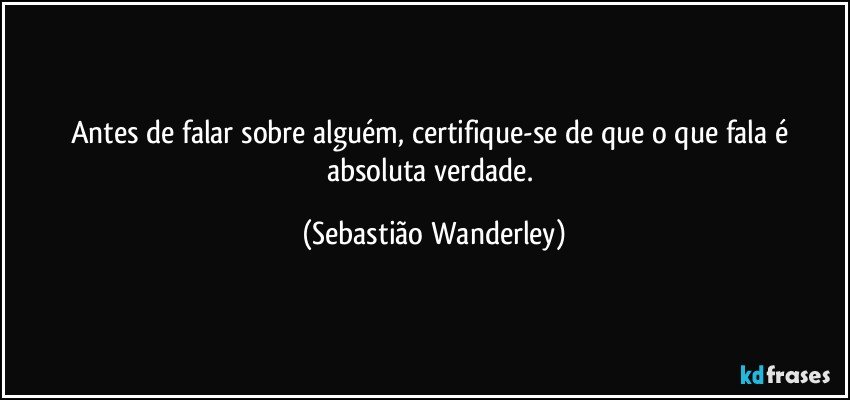 Antes de falar sobre alguém, certifique-se de que o que fala é absoluta verdade. (Sebastião Wanderley)