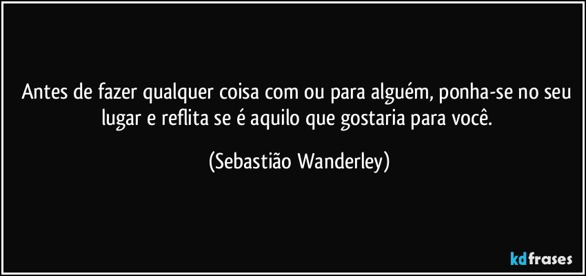 Antes de fazer qualquer coisa com ou para alguém, ponha-se no seu lugar e reflita se é aquilo que gostaria para você. (Sebastião Wanderley)