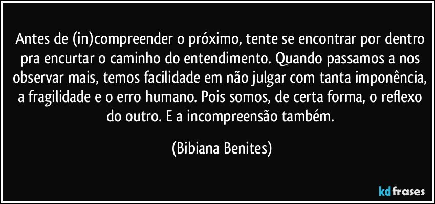 Antes de (in)compreender o próximo, tente se encontrar por dentro pra encurtar o caminho do entendimento. Quando passamos a nos observar mais, temos facilidade em não julgar com tanta imponência, a fragilidade e o erro humano. Pois somos, de certa forma, o reflexo do outro. E a incompreensão também. (Bibiana Benites)