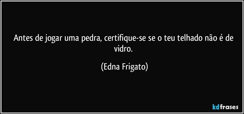 Antes de jogar uma pedra, certifique-se se o teu telhado não é de vidro. (Edna Frigato)