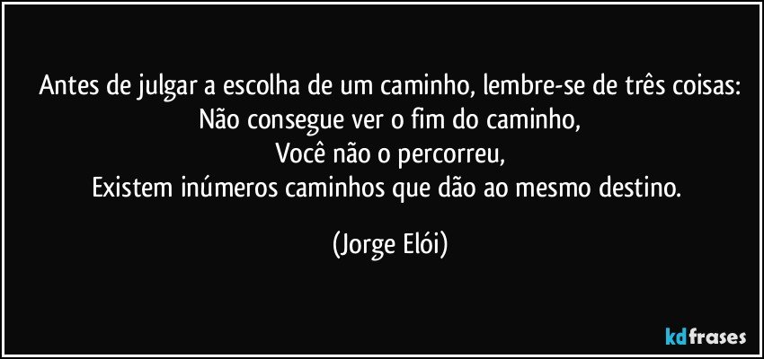 Antes de julgar a escolha de um caminho, lembre-se de três coisas:
Não consegue ver o fim do caminho,
Você não o percorreu,
Existem inúmeros caminhos que dão ao mesmo destino. (Jorge Elói)