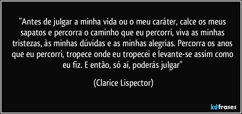 "Antes de julgar a minha vida ou o meu caráter, calce os meus sapatos e percorra o caminho que eu percorri, viva as minhas tristezas, às minhas dúvidas e as minhas alegrias. Percorra os anos que eu percorri, tropece onde eu tropecei e levante-se assim como eu fiz. E então, só aí, poderás julgar" (Clarice Lispector)