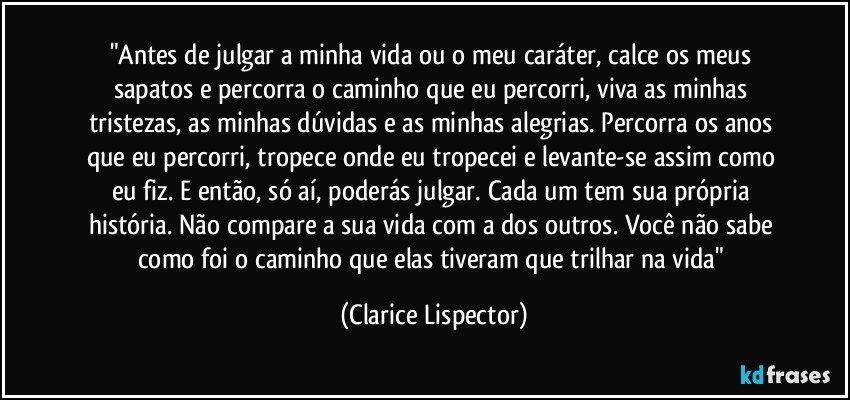 "Antes de julgar a minha vida ou o meu caráter, calce os meus sapatos e percorra o caminho que eu percorri, viva as minhas tristezas, as minhas dúvidas e as minhas alegrias. Percorra os anos que eu percorri, tropece onde eu tropecei e levante-se assim como eu fiz. E então, só aí, poderás julgar. Cada um tem sua própria história. Não compare a sua vida com a dos outros. Você não sabe como foi o caminho que elas tiveram que trilhar na vida" (Clarice Lispector)